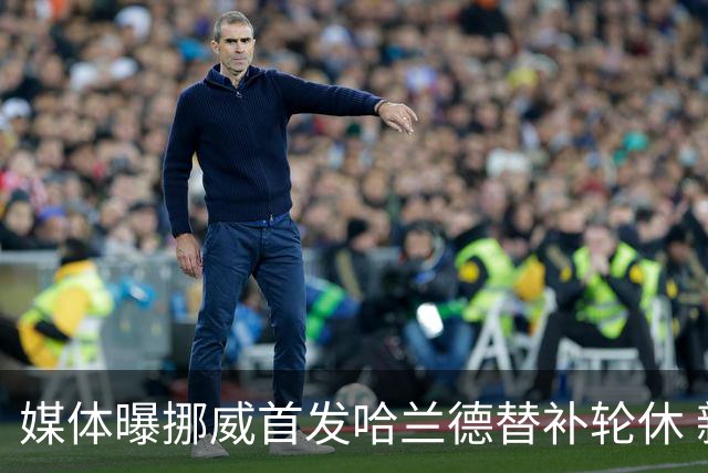 媒体曝挪威首发哈兰德替补轮休 新双骄大战无缘上演？